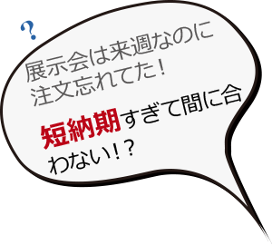 展示会は来週なのに注文忘れてた！短納期すぎて間に合わない！？